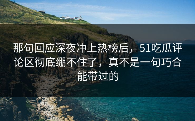 那句回应深夜冲上热榜后，51吃瓜评论区彻底绷不住了，真不是一句巧合能带过的