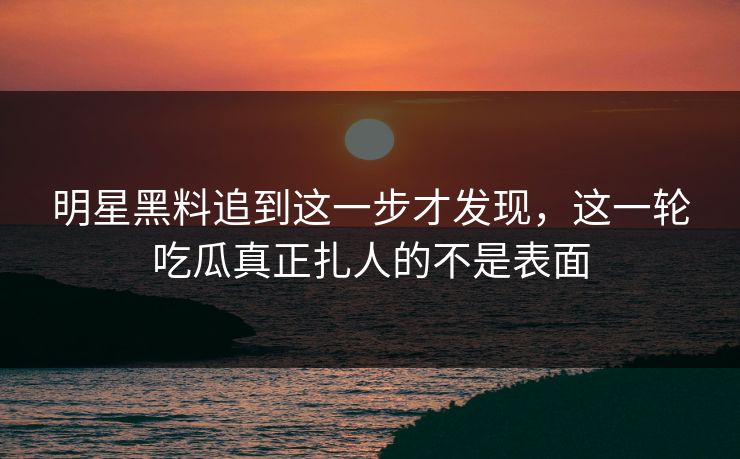 明星黑料追到这一步才发现，这一轮吃瓜真正扎人的不是表面