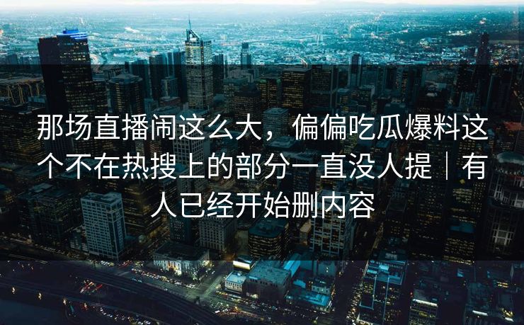 那场直播闹这么大，偏偏吃瓜爆料这个不在热搜上的部分一直没人提｜有人已经开始删内容