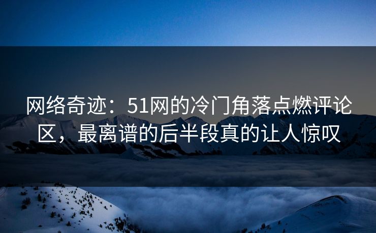网络奇迹：51网的冷门角落点燃评论区，最离谱的后半段真的让人惊叹