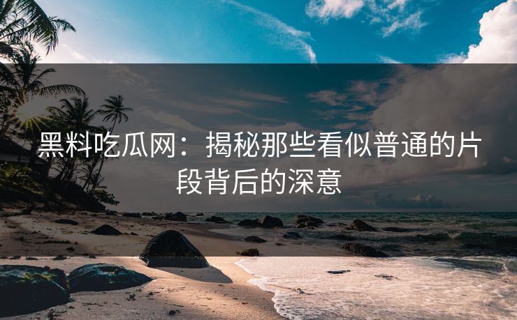黑料吃瓜网：揭秘那些看似普通的片段背后的深意