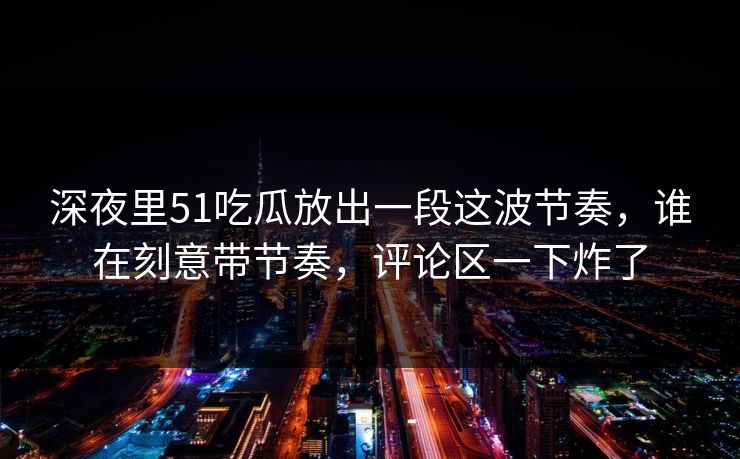 深夜里51吃瓜放出一段这波节奏，谁在刻意带节奏，评论区一下炸了