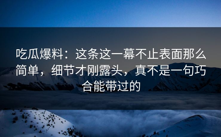 吃瓜爆料：这条这一幕不止表面那么简单，细节才刚露头，真不是一句巧合能带过的