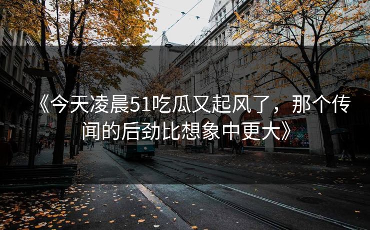 《今天凌晨51吃瓜又起风了,那个传闻的后劲比想象中更大》 《今天凌晨51吃瓜又起风了,那个传闻的后劲比想象中更大》