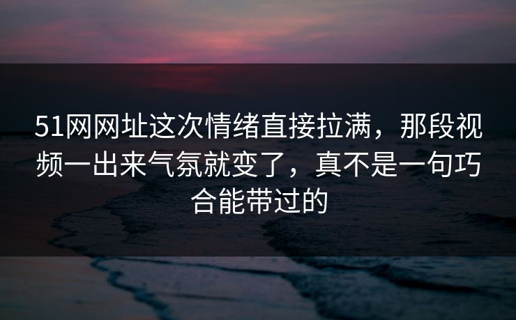 51网网址这次情绪直接拉满，那段视频一出来气氛就变了，真不是一句巧合能带过的