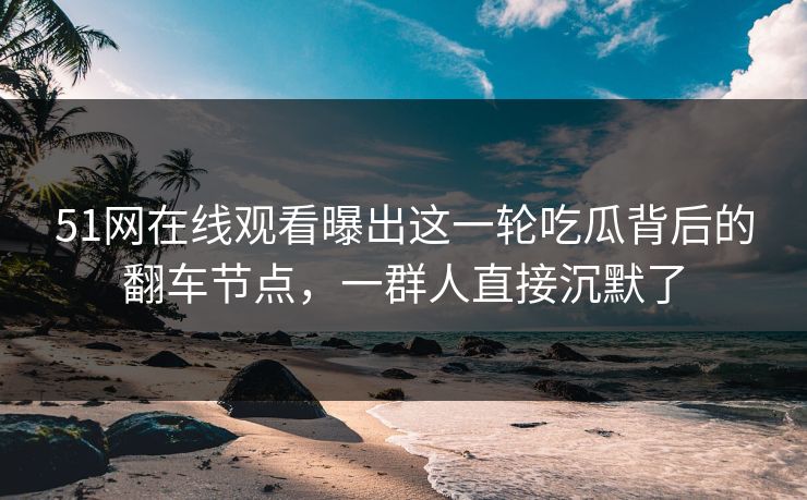 51网在线观看曝出这一轮吃瓜背后的翻车节点，一群人直接沉默了