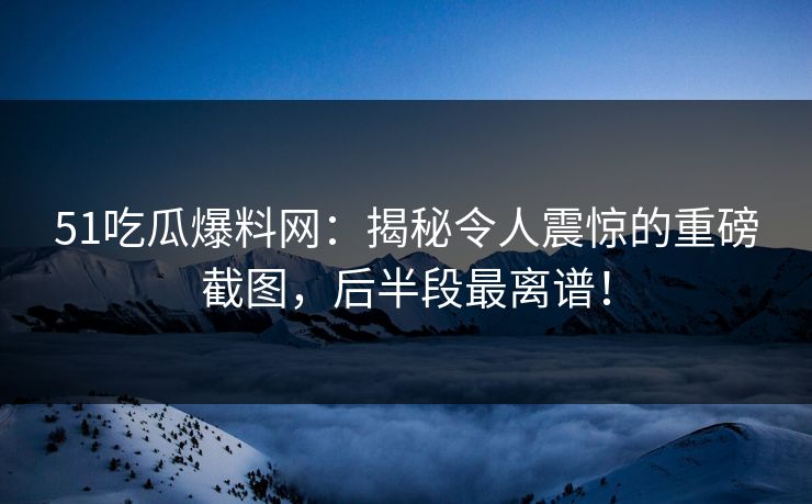 51吃瓜爆料网：揭秘令人震惊的重磅截图，后半段最离谱！