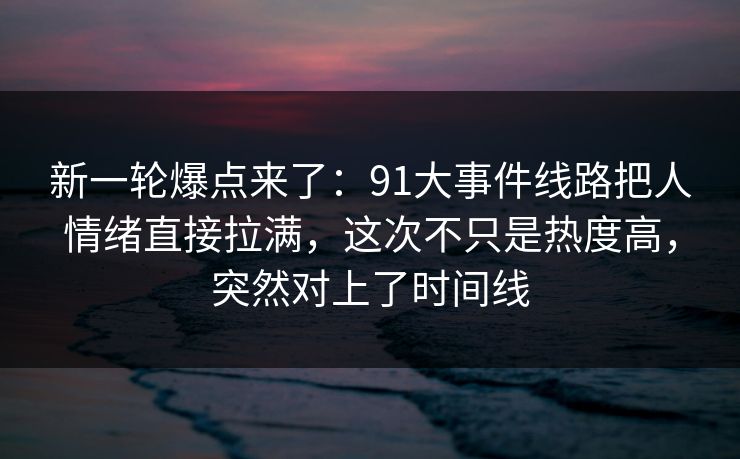 新一轮爆点来了：91大事件线路把人情绪直接拉满，这次不只是热度高，突然对上了时间线