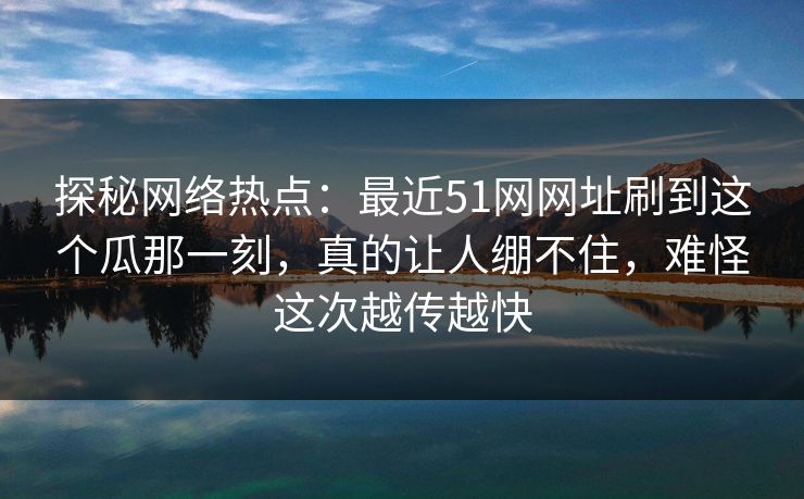 探秘网络热点：最近51网网址刷到这个瓜那一刻，真的让人绷不住，难怪这次越传越快