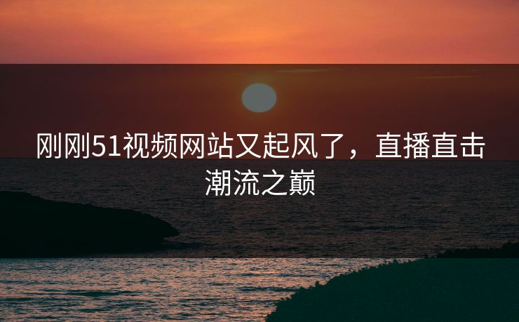 刚刚51视频网站又起风了，直播直击潮流之巅