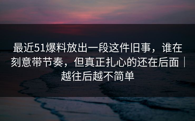 最近51爆料放出一段这件旧事，谁在刻意带节奏，但真正扎心的还在后面｜越往后越不简单