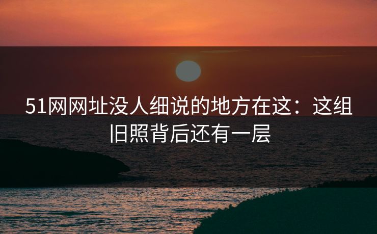 51网网址没人细说的地方在这:这组旧照背后还有一层