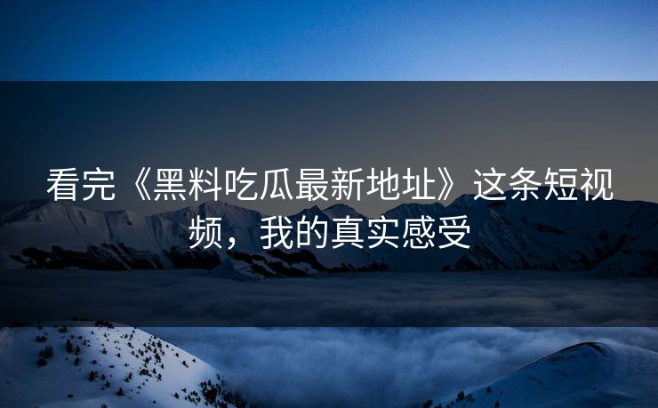 看完《黑料吃瓜最新地址》这条短视频，我的真实感受