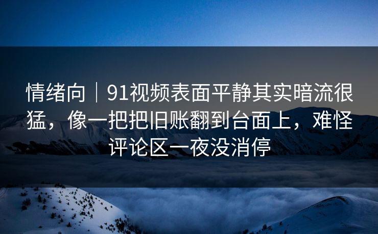 情绪向｜91视频表面平静其实暗流很猛，像一把把旧账翻到台面上，难怪评论区一夜没消停