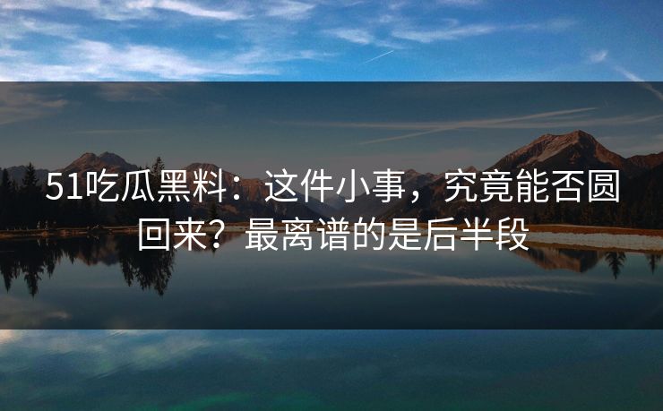 51吃瓜黑料:这件小事,究竟能否圆回来?最离谱的是后半段