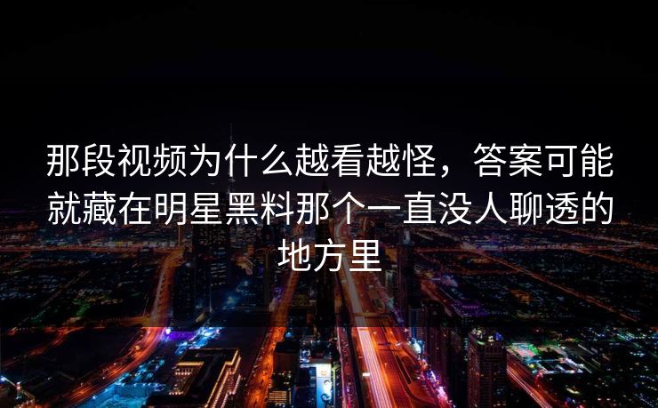 那段视频为什么越看越怪，答案可能就藏在明星黑料那个一直没人聊透的地方里