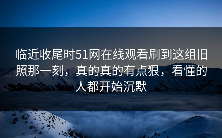 临近收尾时51网在线观看刷到这组旧照那一刻，真的真的有点狠，看懂的人都开始沉默