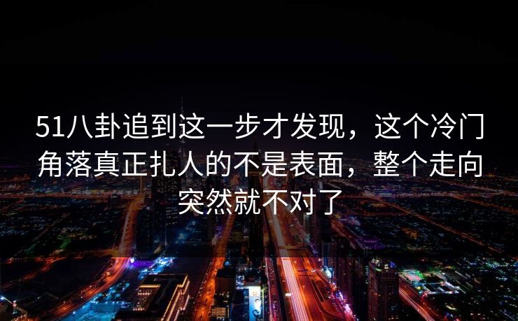51八卦追到这一步才发现，这个冷门角落真正扎人的不是表面，整个走向突然就不对了