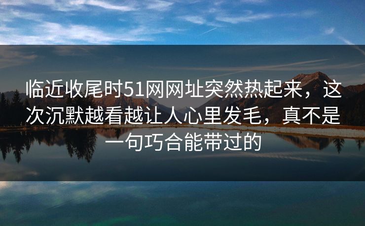 临近收尾时51网网址突然热起来，这次沉默越看越让人心里发毛，真不是一句巧合能带过的