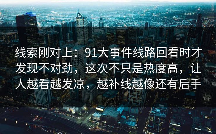 线索刚对上：91大事件线路回看时才发现不对劲，这次不只是热度高，让人越看越发凉，越补线越像还有后手