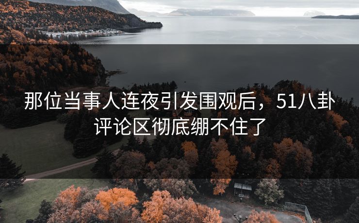那位当事人连夜引发围观后，51八卦评论区彻底绷不住了