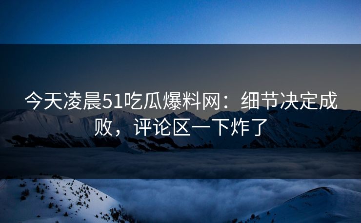 今天凌晨51吃瓜爆料网：细节决定成败，评论区一下炸了