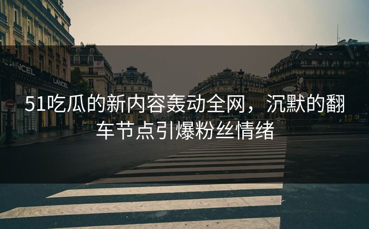 51吃瓜的新内容轰动全网，沉默的翻车节点引爆粉丝情绪