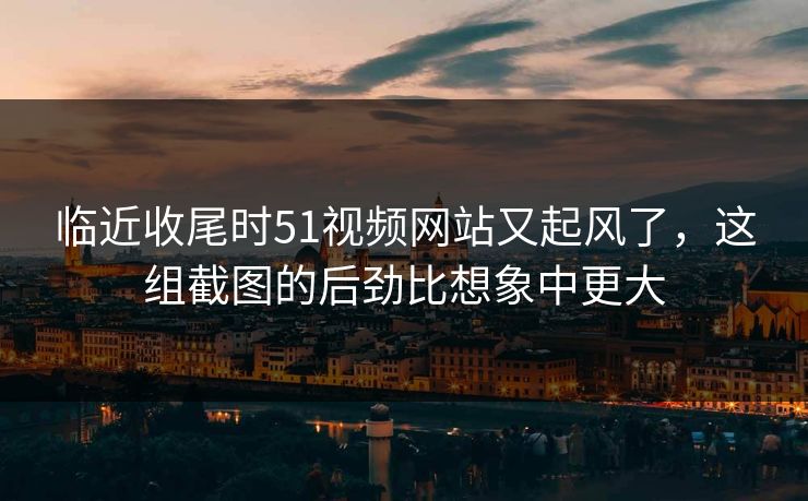 临近收尾时51视频网站又起风了，这组截图的后劲比想象中更大