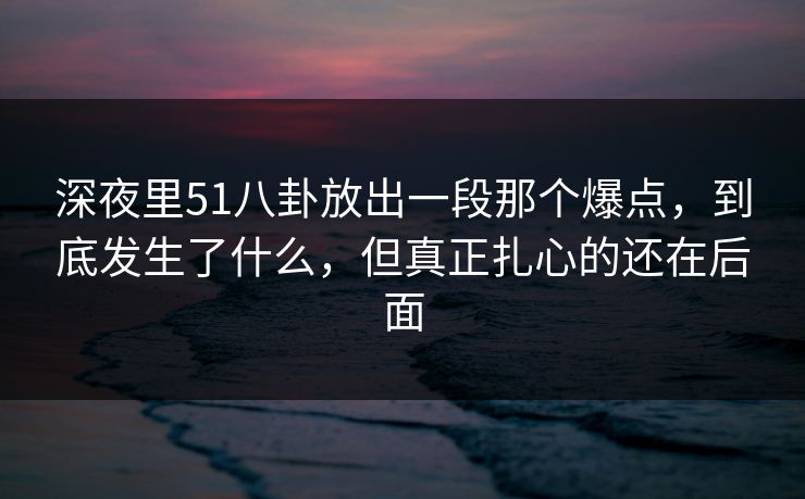 深夜里51八卦放出一段那个爆点，到底发生了什么，但真正扎心的还在后面