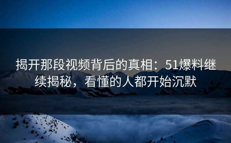 揭开那段视频背后的真相：51爆料继续揭秘，看懂的人都开始沉默